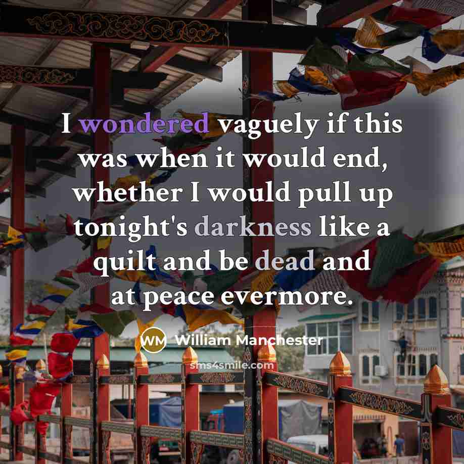 “I wondered vaguely if this was when it would end, whether I would pull up tonight's darkness like a quilt and be dead and at peace evermore.” quote by William Manchester