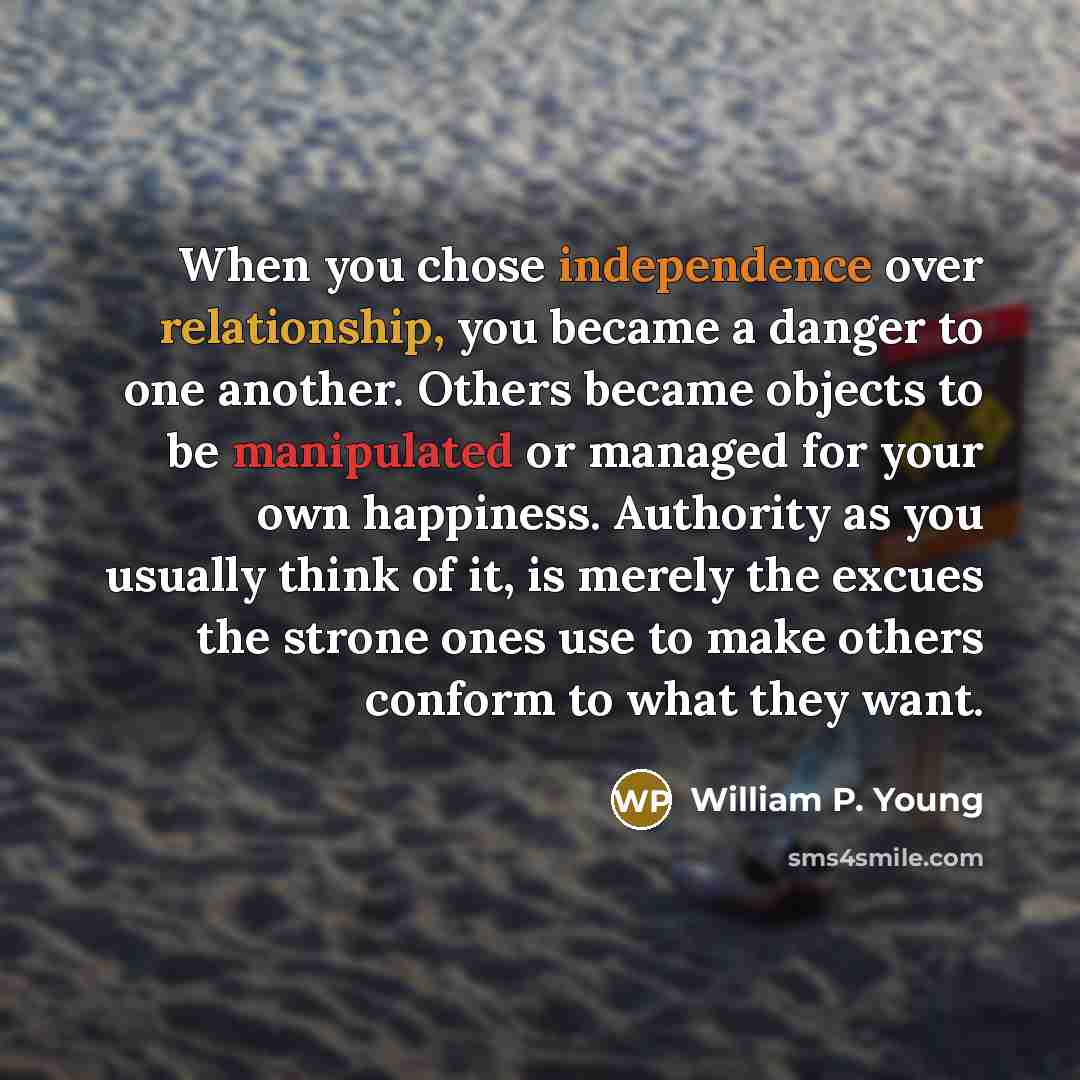“When you chose independence over relationship, you became a danger to one another. Others became objects to be manipulated or managed for your own happiness. Authority as you usually think of it, is merely the excues the strone ones use to make others conform to what they want.” quote by William P. Young