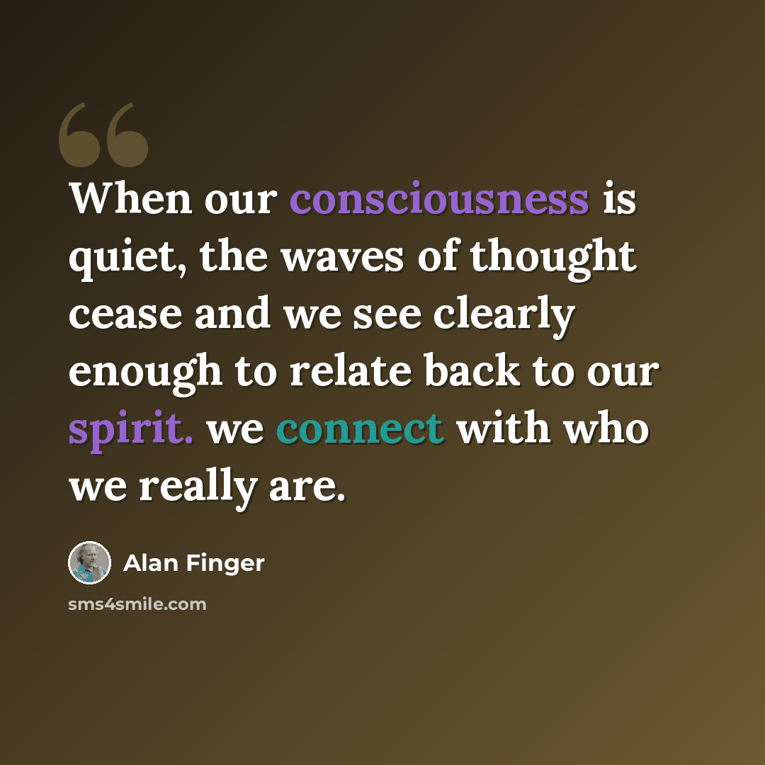 “When our consciousness is quiet, the waves of thought cease and we see clearly enough to relate back to our spirit. we connect with who we really are.” quote by Alan Finger