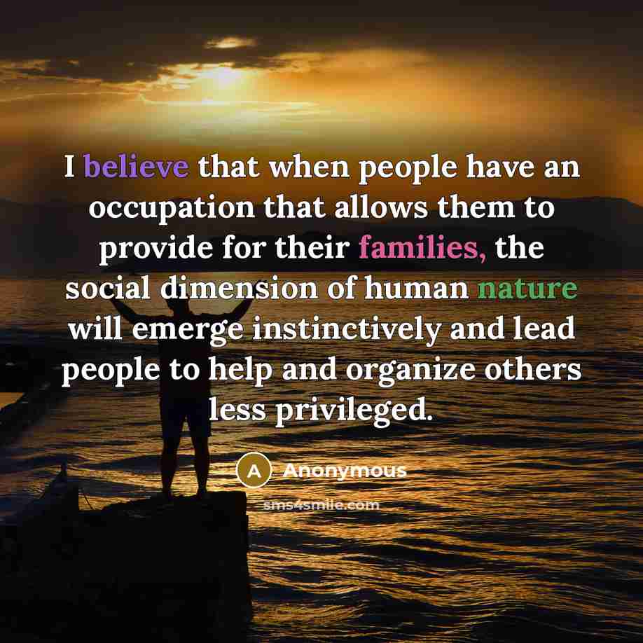 “I believe that when people have an occupation that allows them to provide for their families, the social dimension of human nature will emerge instinctively and lead people to help and organize others less privileged.” quote by Anonymous