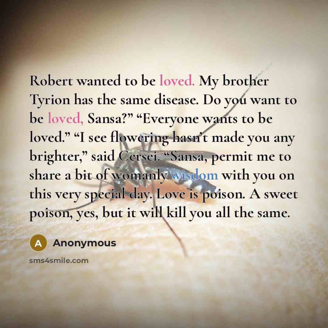 “Robert wanted to be loved. My brother Tyrion has the same disease. Do you want to be loved, Sansa?” “Everyone wants to be loved.” “I see flowering hasn’t made you any brighter,” said Cersei. “Sansa, permit me to share a bit of womanly wisdom with you on this very special day. Love is poison. A…” quote by Anonymous
