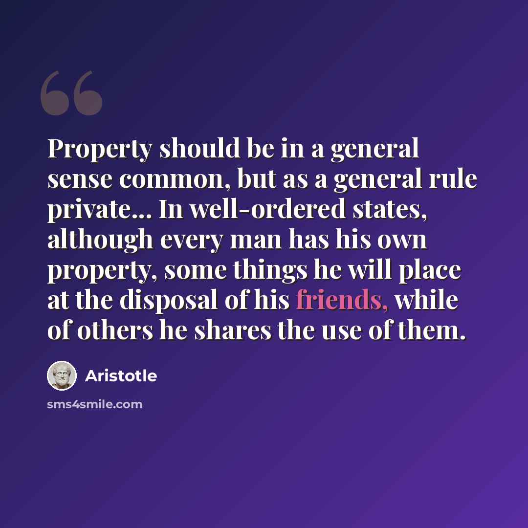 “Property should be in a general sense common, but as a general rule private... In well-ordered states, although every man has his own property, some things he will place at the disposal of his friends, while of others he shares the use of them.” quote by Aristotle