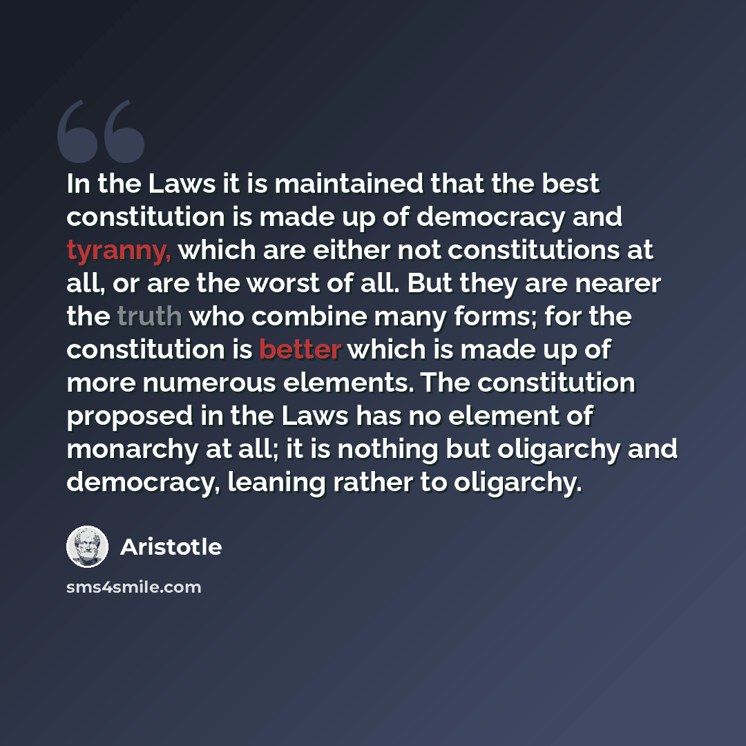 “In the Laws it is maintained that the best constitution is made up of democracy and tyranny, which are either not constitutions at all, or are the worst of all. But they are nearer the truth who combine many forms; for the constitution is better which is made up of more numerous elements. The…” quote by Aristotle