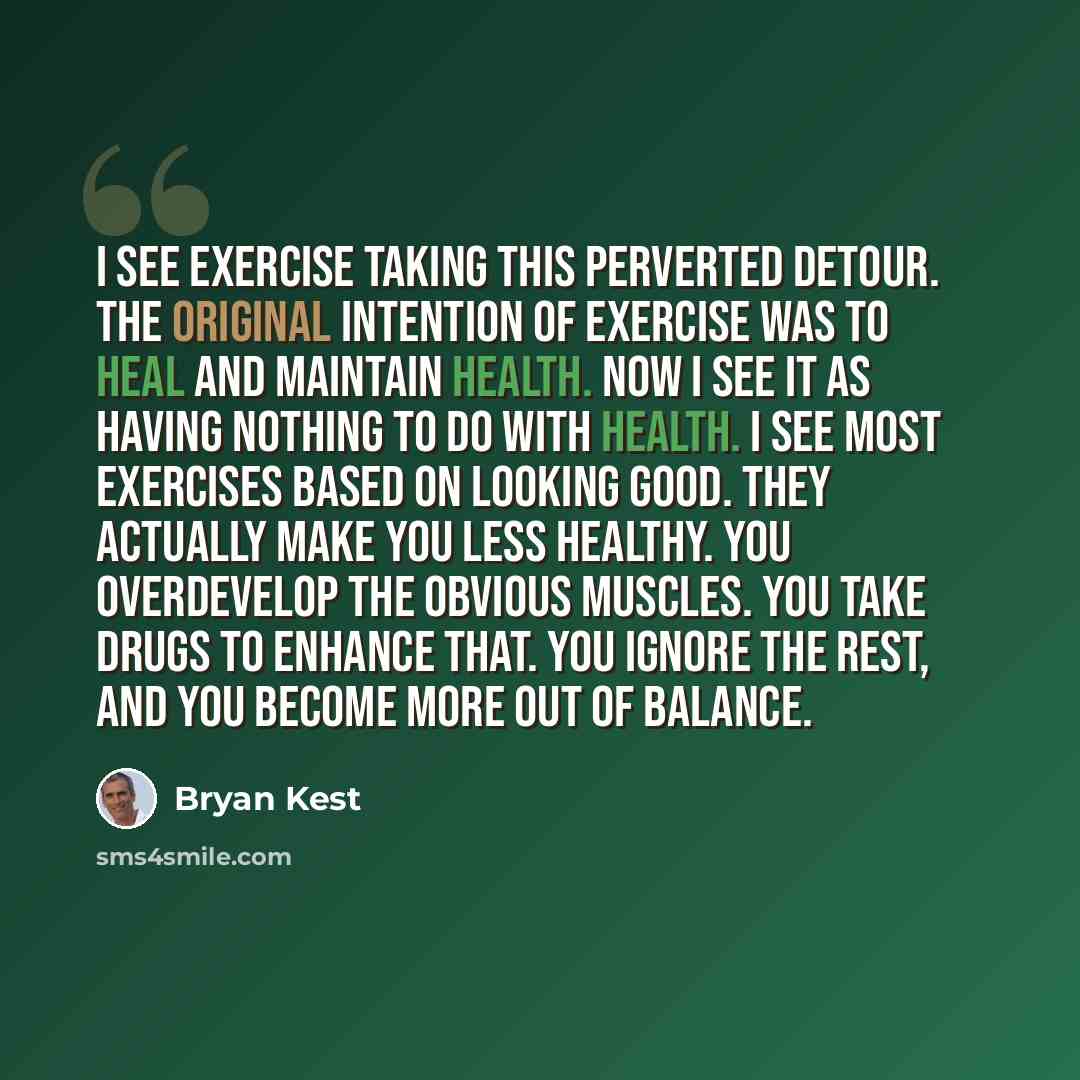 “I see exercise taking this perverted detour. The original intention of exercise was to heal and maintain health. Now I see it as having nothing to do with health. I see most exercises based on looking good. They actually make you less healthy. You overdevelop the obvious muscles. You take drugs to…” quote by Bryan Kest