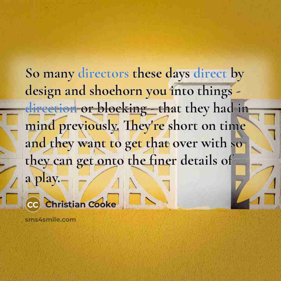 “So many directors these days direct by design and shoehorn you into things - direction or blocking - that they had in mind previously. They're short on time and they want to get that over with so they can get onto the finer details of a play.” quote by Christian Cooke