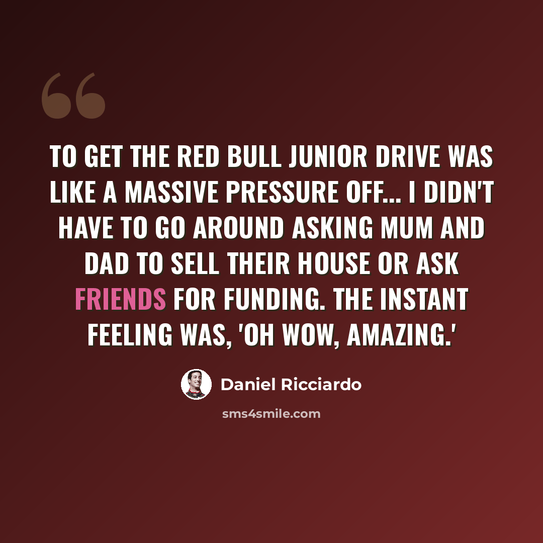 “To get the Red Bull junior drive was like a massive pressure off... I didn't have to go around asking Mum and Dad to sell their house or ask friends for funding. The instant feeling was, 'Oh wow, amazing.'” quote by Daniel Ricciardo