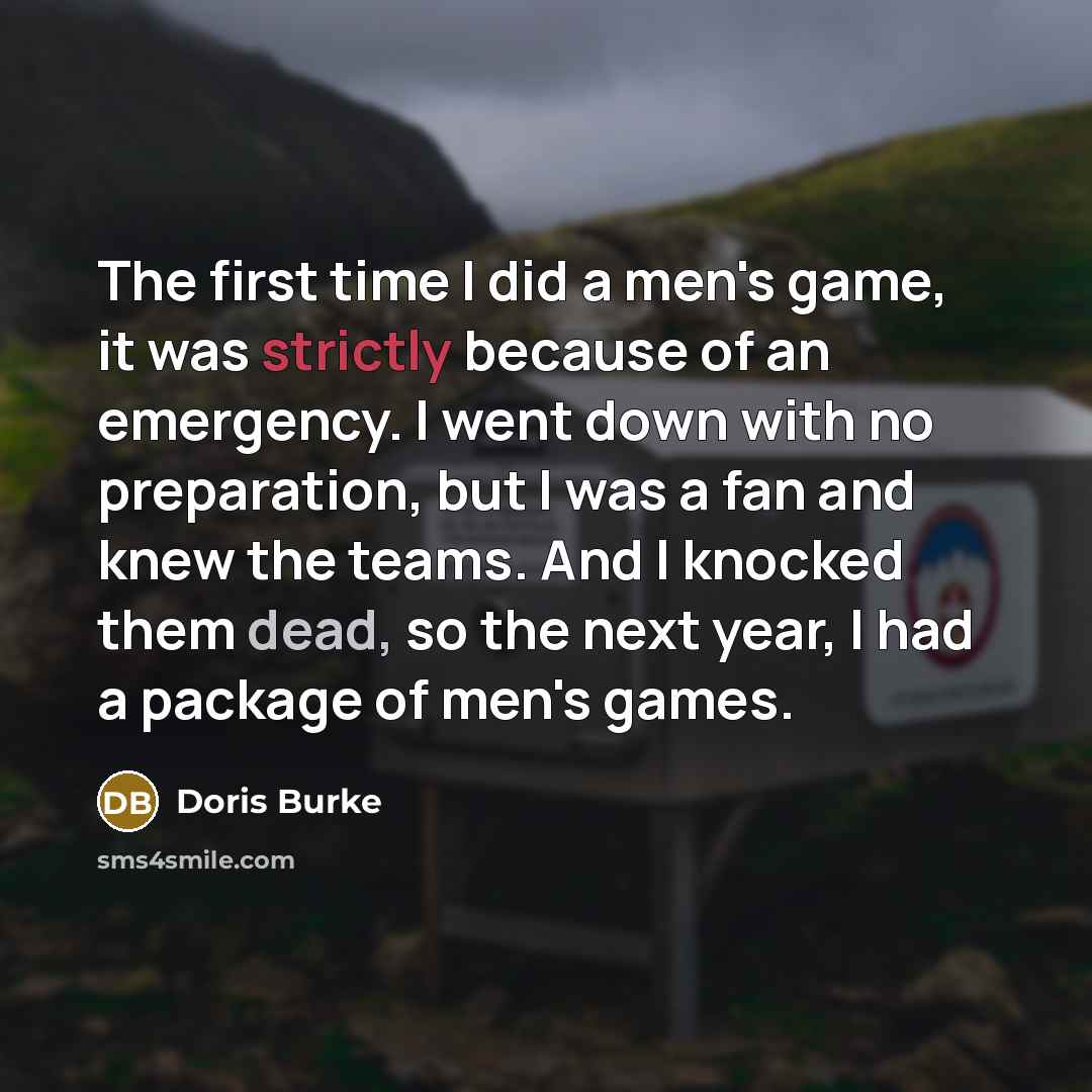 “The first time I did a men's game, it was strictly because of an emergency. I went down with no preparation, but I was a fan and knew the teams. And I knocked them dead, so the next year, I had a package of men's games.” quote by Doris Burke