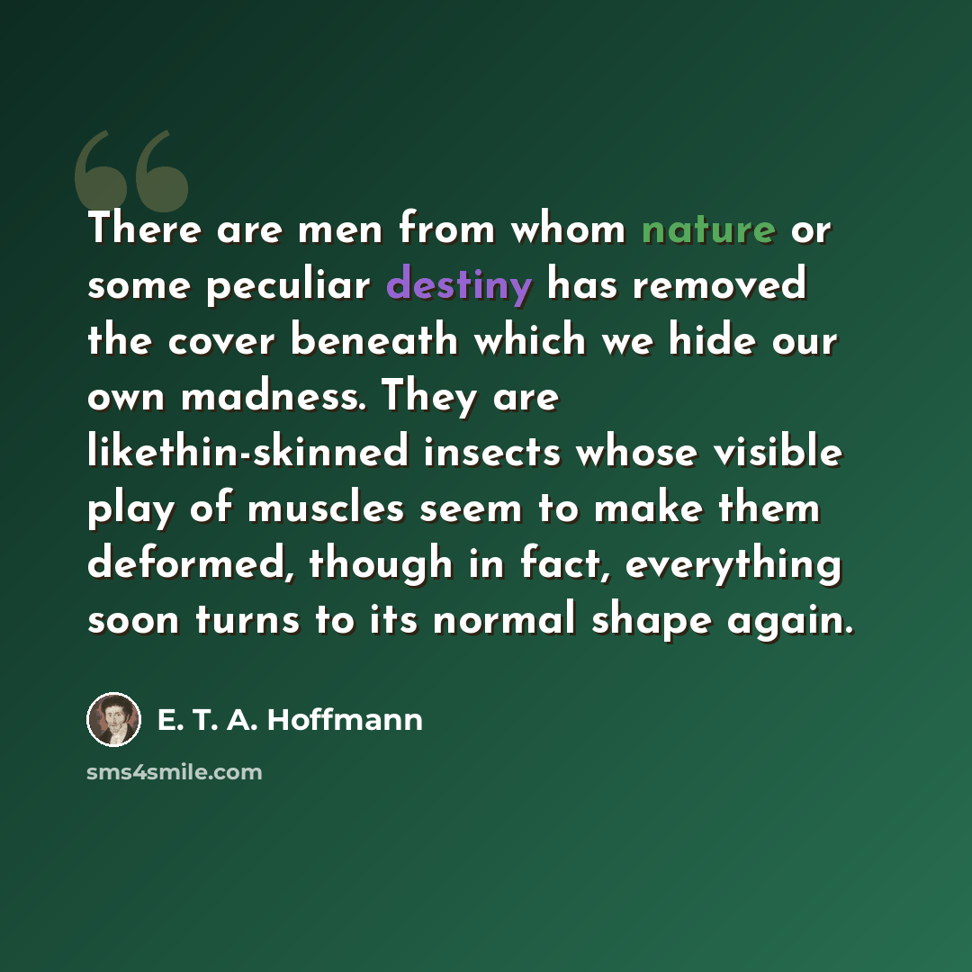 “There are men from whom nature or some peculiar destiny has removed the cover beneath which we hide our own madness. They are likethin-skinned insects whose visible play of muscles seem to make them deformed, though in fact, everything soon turns to its normal shape again.” quote by E. T. A. Hoffmann