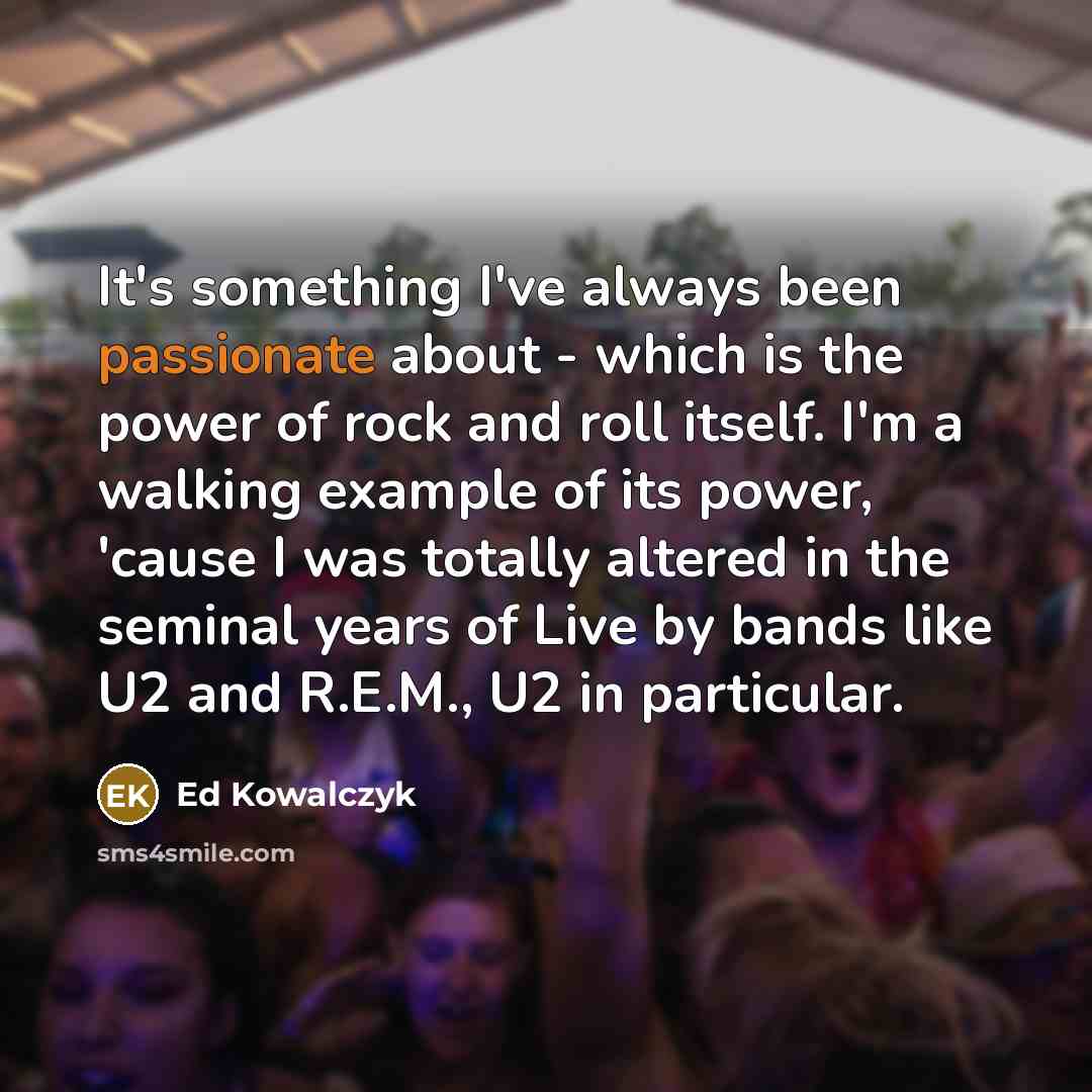 “It's something I've always been passionate about - which is the power of rock and roll itself. I'm a walking example of its power, 'cause I was totally altered in the seminal years of Live by bands like U2 and R.E.M., U2 in particular.” quote by Ed Kowalczyk
