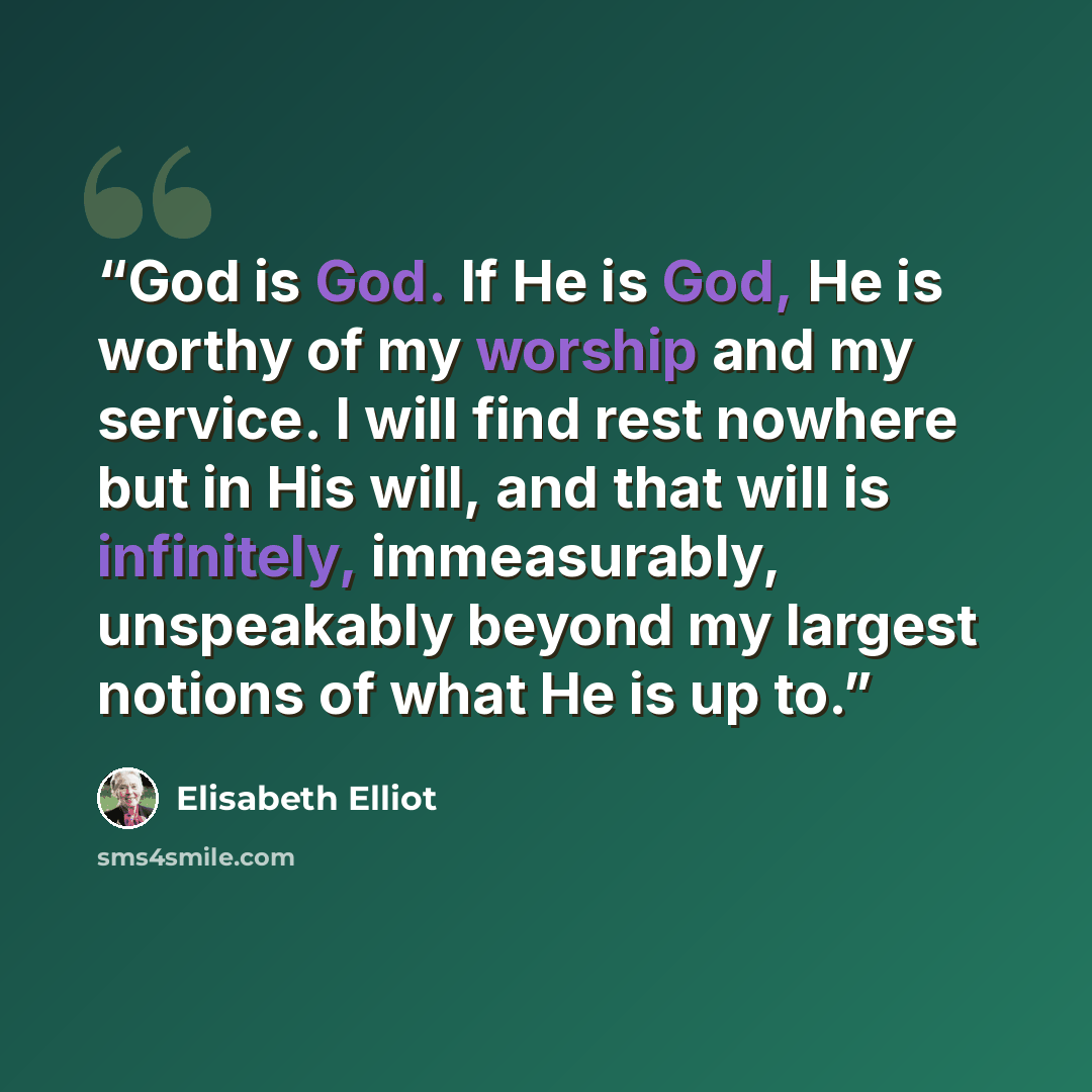 “God is God. If He is God, He is worthy of my worship and my service. I will find rest nowhere but in His will, and that will is infinitely, immeasurably, unspeakably beyond my largest notions of what He is up to.” quote by Elisabeth Elliot