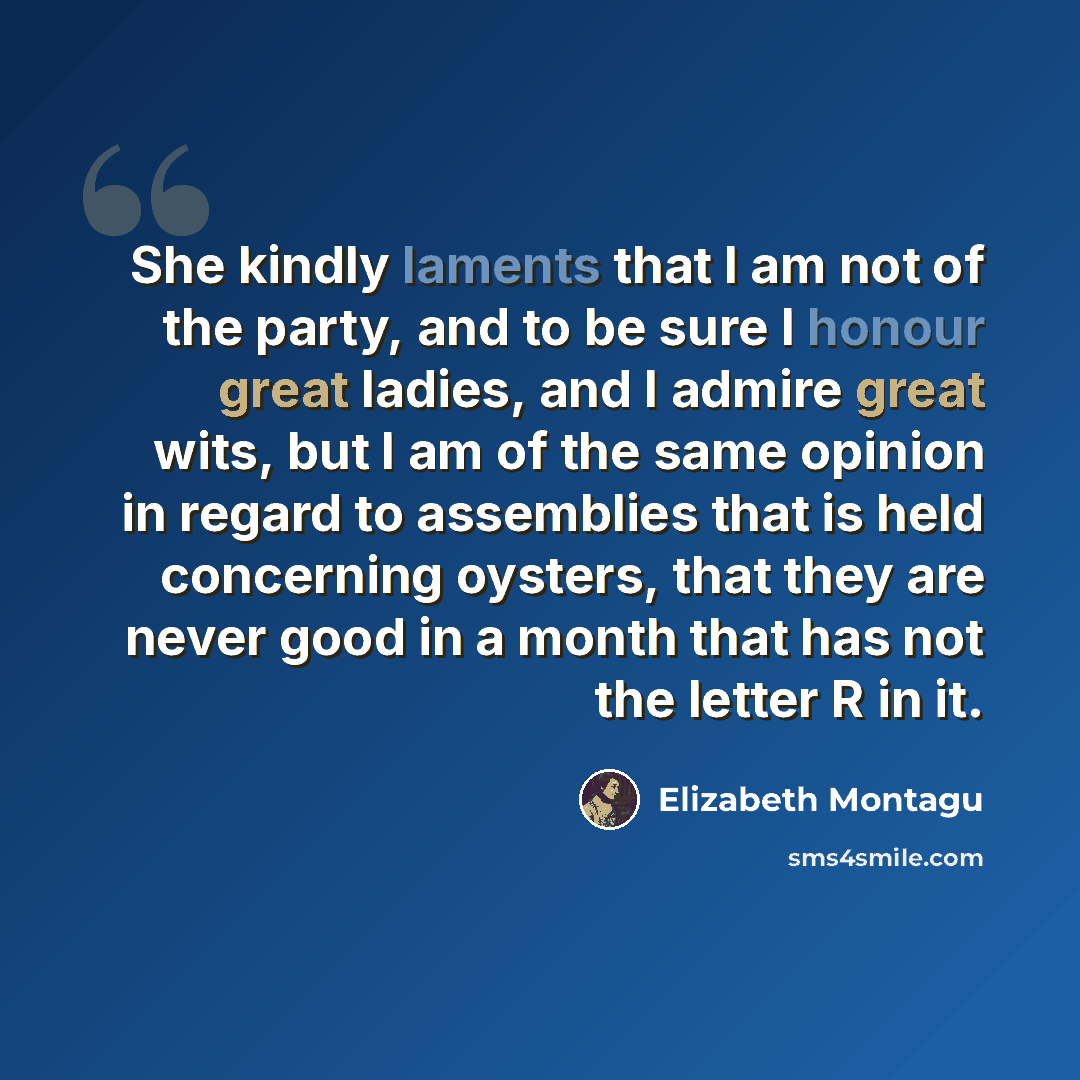 “She kindly laments that I am not of the party, and to be sure I honour great ladies, and I admire great wits, but I am of the same opinion in regard to assemblies that is held concerning oysters, that they are never good in a month that has not the letter R in it.” quote by Elizabeth Montagu