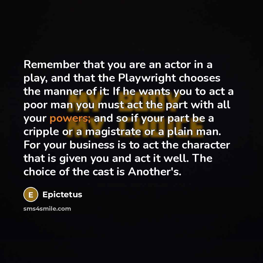 “Remember that you are an actor in a play, and that the Playwright chooses the manner of it: If he wants you to act a poor man you must act the part with all your powers; and so if your part be a cripple or a magistrate or a plain man. For your business is to act the character that is given you and…” quote by Epictetus
