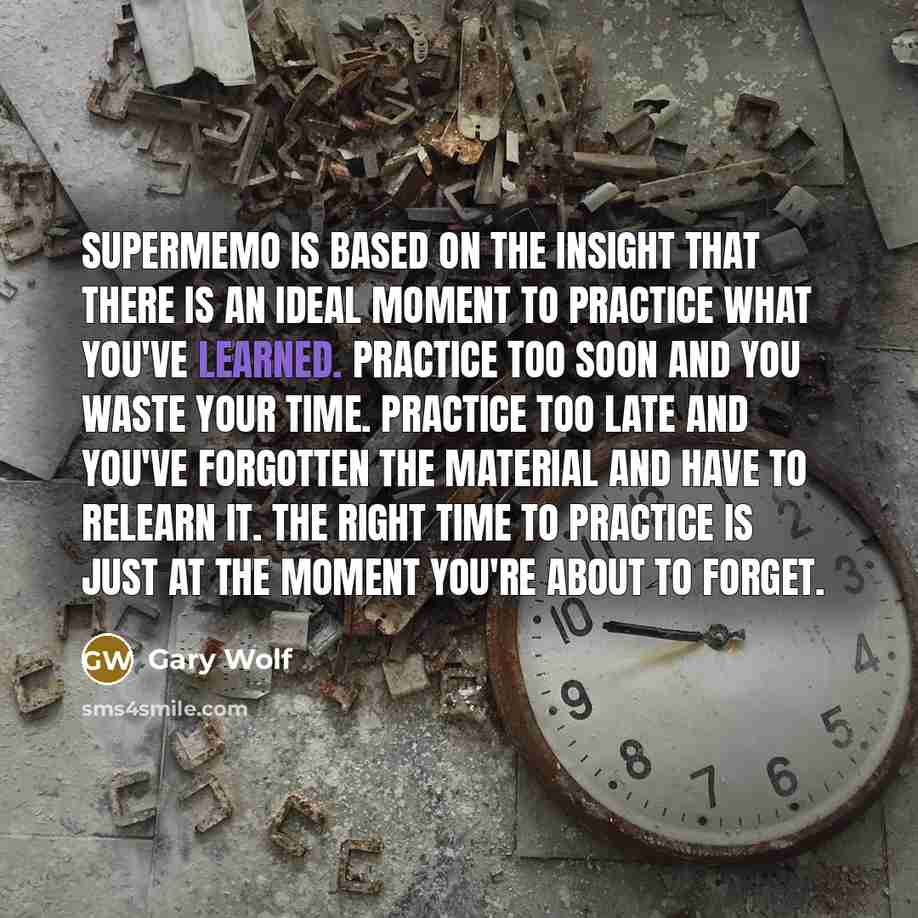 “SuperMemo is based on the insight that there is an ideal moment to practice what you've learned. Practice too soon and you waste your time. Practice too late and you've forgotten the material and have to relearn it. The right time to practice is just at the moment you're about to forget.” quote by Gary Wolf