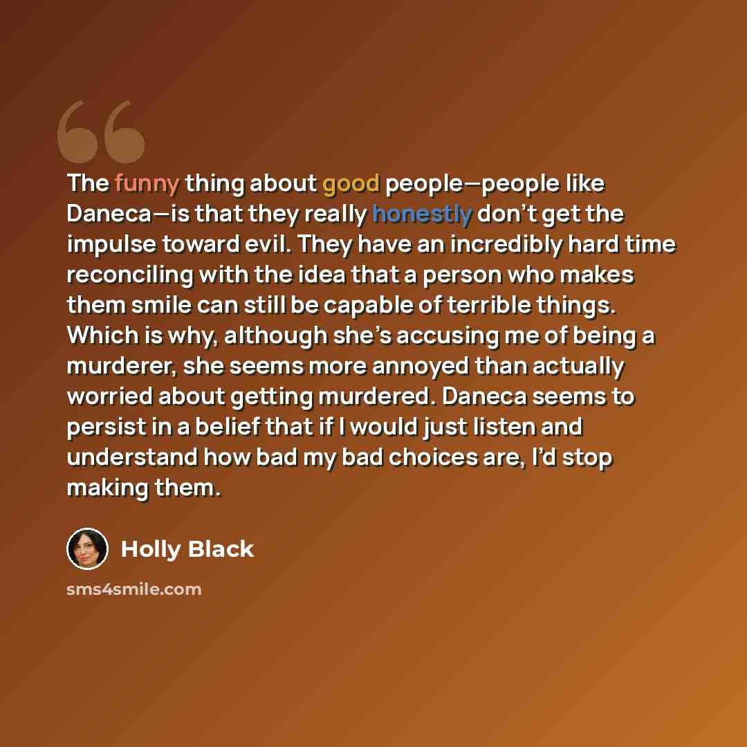 “The funny thing about good people—people like Daneca—is that they really honestly don’t get the impulse toward evil. They have an incredibly hard time reconciling with the idea that a person who makes them smile can still be capable of terrible things. Which is why, although she’s accusing me of…” quote by Holly Black