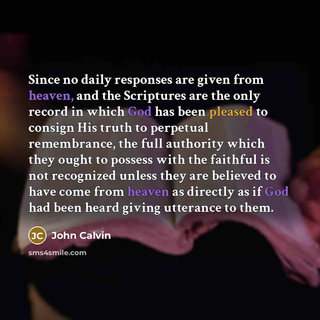 “Since no daily responses are given from heaven, and the Scriptures are the only record in which God has been pleased to consign His truth to perpetual remembrance, the full authority which they ought to possess with the faithful is not recognized unless they are believed to have come from heaven…” quote by John Calvin
