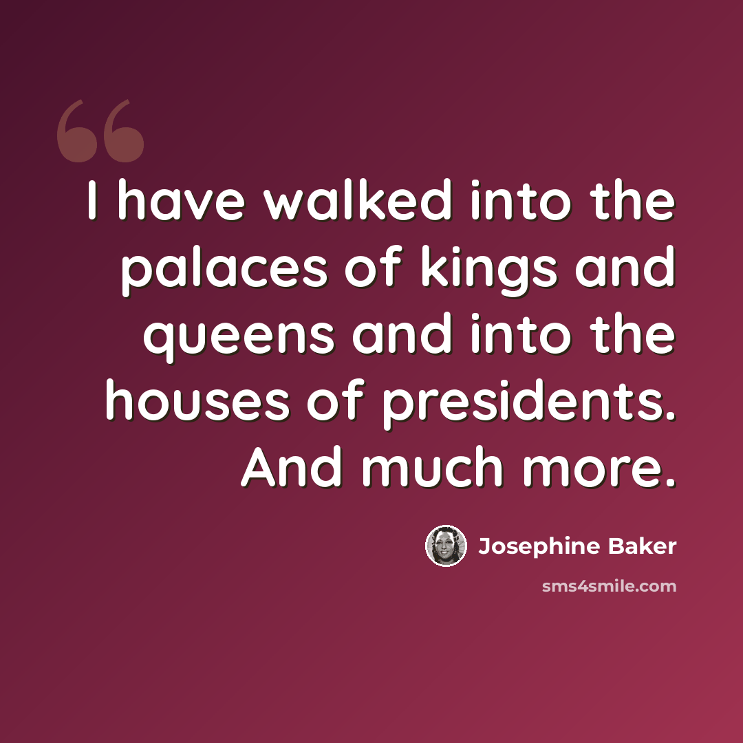 “I have walked into the palaces of kings and queens and into the houses of presidents. And much more.” quote by Josephine Baker