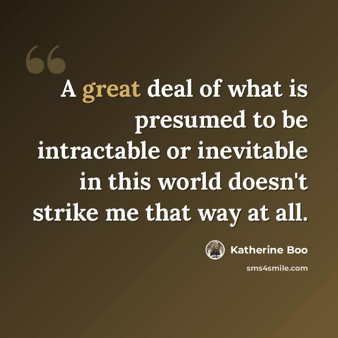 “A great deal of what is presumed to be intractable or inevitable in this world doesn't strike me that way at all.” quote by Katherine Boo