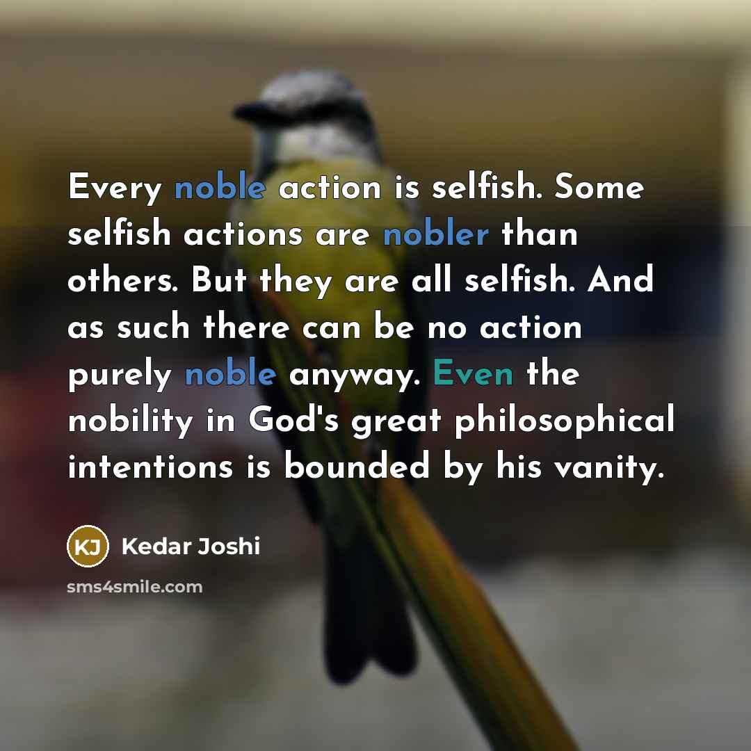 “Every noble action is selfish. Some selfish actions are nobler than others. But they are all selfish. And as such there can be no action purely noble anyway. Even the nobility in God's great philosophical intentions is bounded by his vanity.” quote by Kedar Joshi