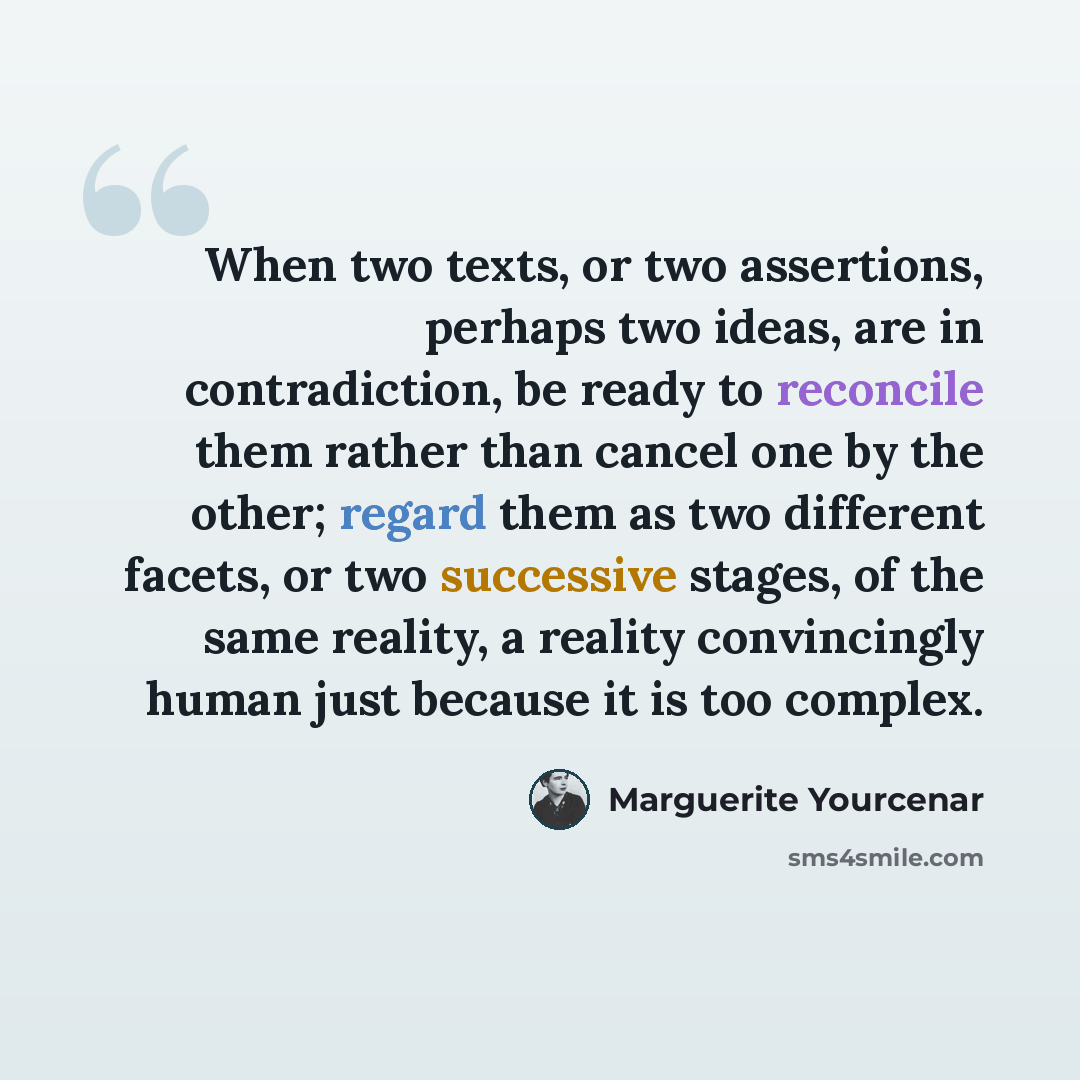 “When two texts, or two assertions, perhaps two ideas, are in contradiction, be ready to reconcile them rather than cancel one by the other; regard them as two different facets, or two successive stages, of the same reality, a reality convincingly human just because it is too complex.” quote by Marguerite Yourcenar