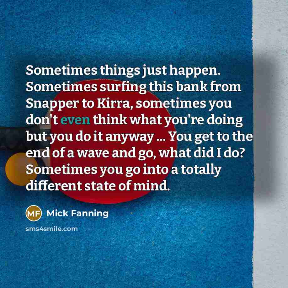 “Sometimes things just happen. Sometimes surfing this bank from Snapper to Kirra, sometimes you don't even think what you're doing but you do it anyway ... You get to the end of a wave and go, what did I do? Sometimes you go into a totally different state of mind.” quote by Mick Fanning