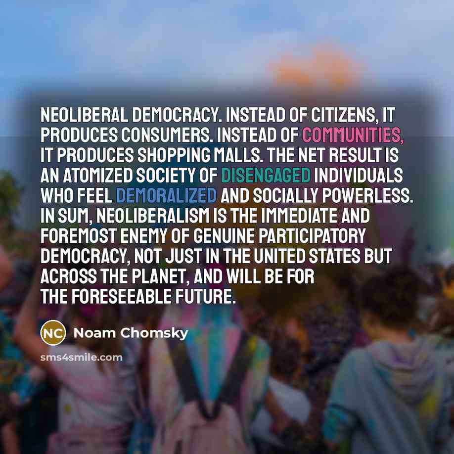 “Neoliberal democracy. Instead of citizens, it produces consumers. Instead of communities, it produces shopping malls. The net result is an atomized society of disengaged individuals who feel demoralized and socially powerless. In sum, neoliberalism is the immediate and foremost enemy of genuine…” quote by Noam Chomsky