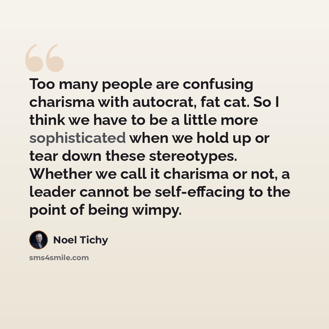 “Too many people are confusing charisma with autocrat, fat cat. So I think we have to be a little more sophisticated when we hold up or tear down these stereotypes. Whether we call it charisma or not, a leader cannot be self-effacing to the point of being wimpy.” quote by Noel Tichy