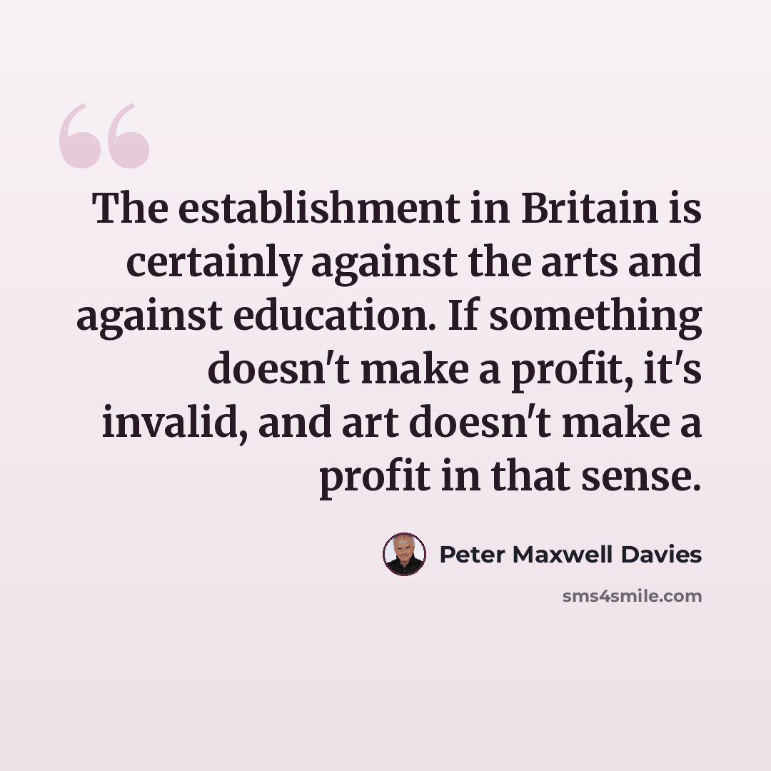 “The establishment in Britain is certainly against the arts and against education. If something doesn't make a profit, it's invalid, and art doesn't make a profit in that sense.” quote by Peter Maxwell Davies