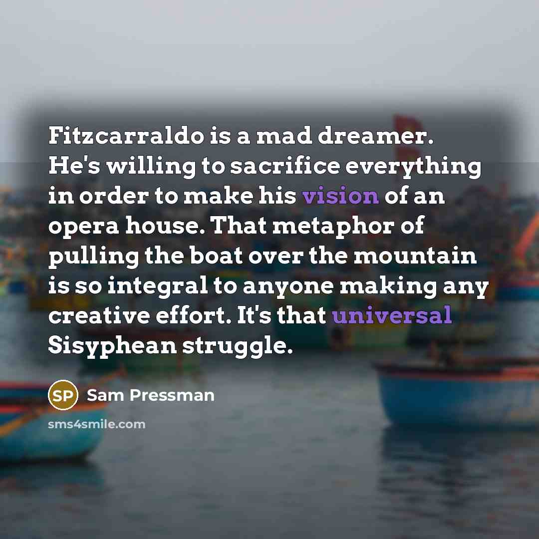 “Fitzcarraldo is a mad dreamer. He's willing to sacrifice everything in order to make his vision of an opera house. That metaphor of pulling the boat over the mountain is so integral to anyone making any creative effort. It's that universal Sisyphean struggle.” quote by Sam Pressman