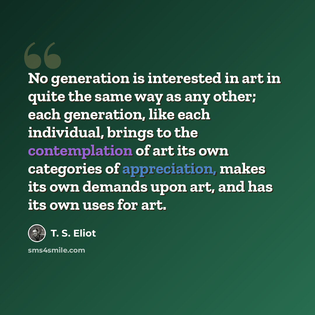 “No generation is interested in art in quite the same way as any other; each generation, like each individual, brings to the contemplation of art its own categories of appreciation, makes its own demands upon art, and has its own uses for art.” quote by T. S. Eliot