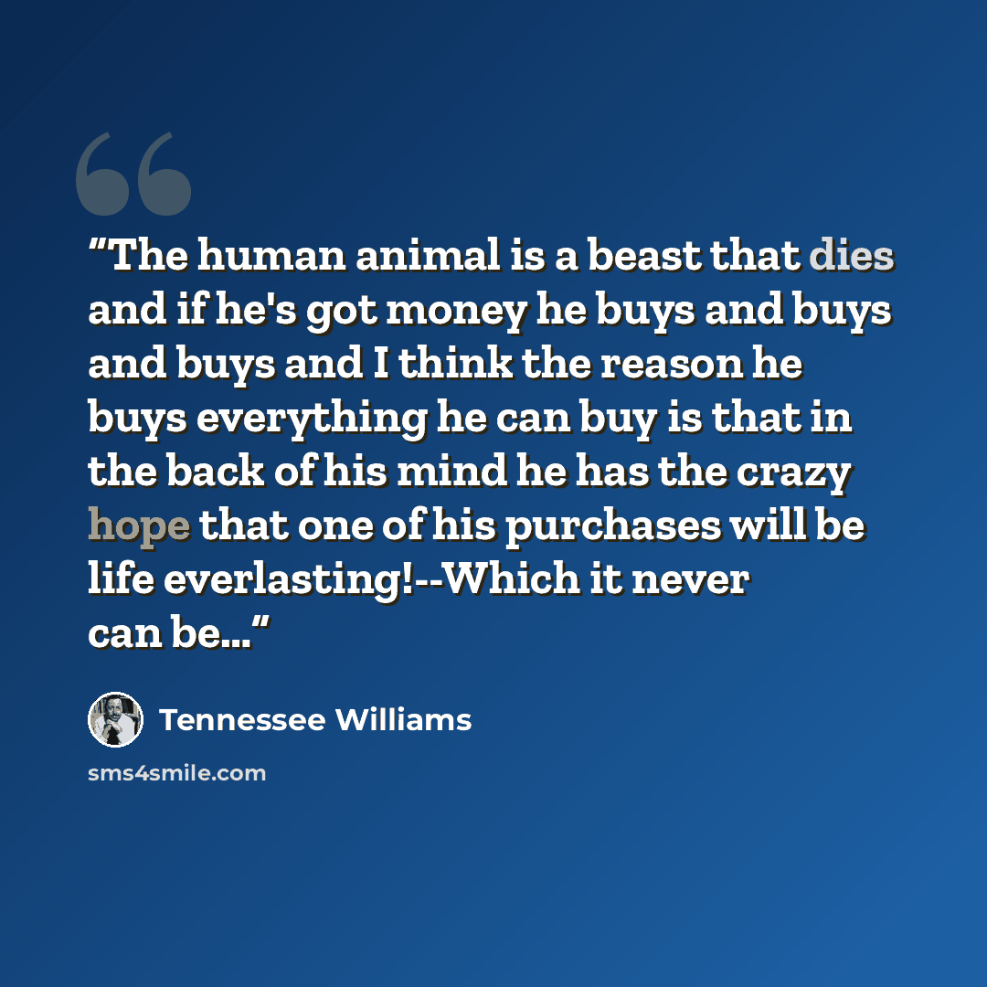 “The human animal is a beast that dies and if he's got money he buys and buys and buys and I think the reason he buys everything he can buy is that in the back of his mind he has the crazy hope that one of his purchases will be life everlasting!--Which it never can be…” quote by Tennessee Williams