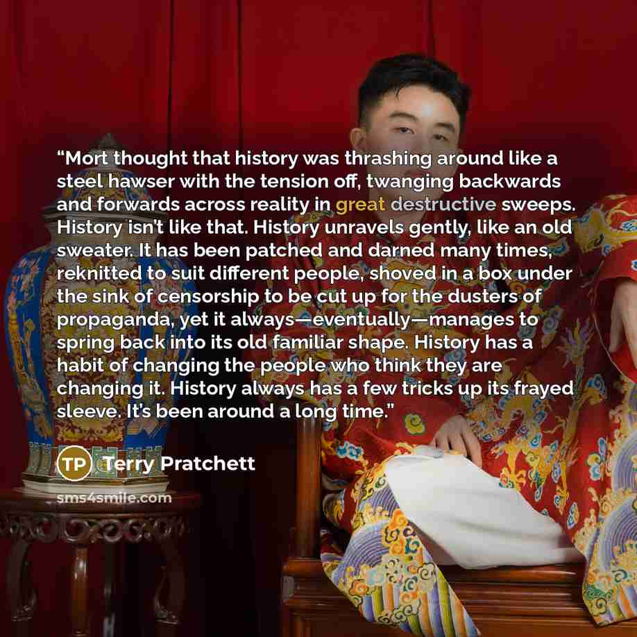 “Mort thought that history was thrashing around like a steel hawser with the tension off, twanging backwards and forwards across reality in great destructive sweeps. History isn’t like that. History unravels gently, like an old sweater. It has been patched and darned many times, reknitted to suit…” quote by Terry Pratchett