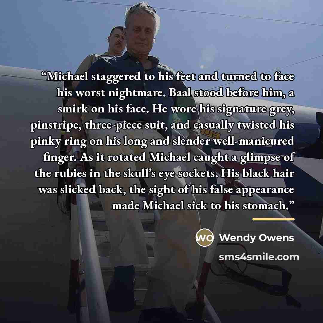 “Michael staggered to his feet and turned to face his worst nightmare. Baal stood before him, a smirk on his face. He wore his signature grey, pinstripe, three-piece suit, and casually twisted his pinky ring on his long and slender well-manicured finger. As it rotated Michael caught a glimpse of…” quote by Wendy Owens