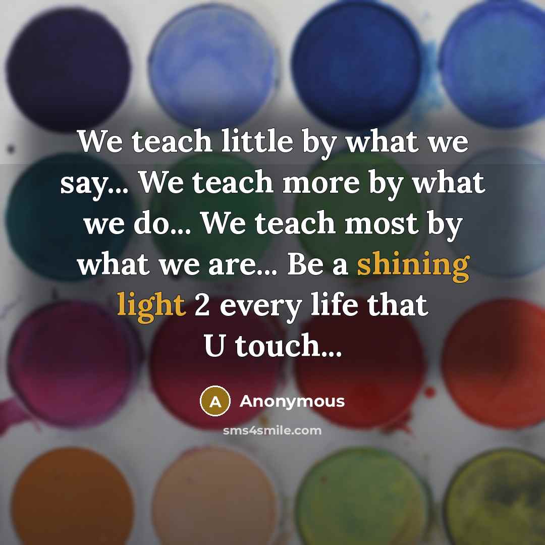 “We teach little by what we say... We teach more by what we do... We teach most by what we are... Be a shining light 2 every life that U touch...” quote by Anonymous