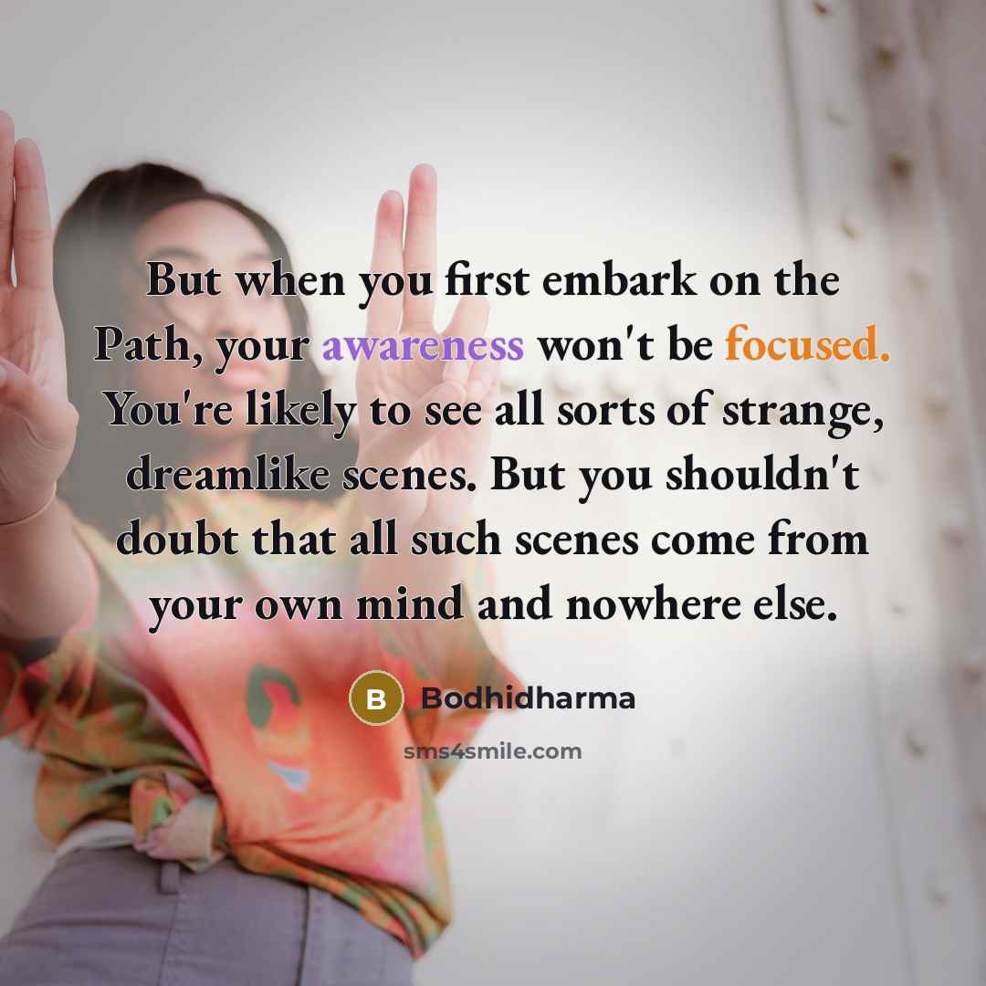 “But when you first embark on the Path, your awareness won't be focused. You're likely to see all sorts of strange, dreamlike scenes. But you shouldn't doubt that all such scenes come from your own mind and nowhere else.” quote by Bodhidharma