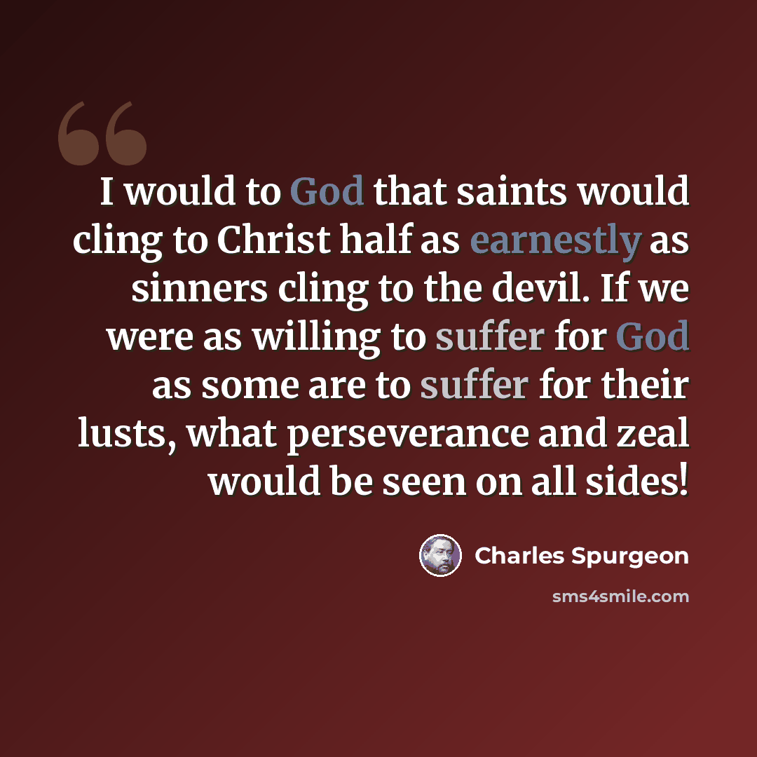 “I would to God that saints would cling to Christ half as earnestly as sinners cling to the devil. If we were as willing to suffer for God as some are to suffer for their lusts, what perseverance and zeal would be seen on all sides!” quote by Charles Spurgeon