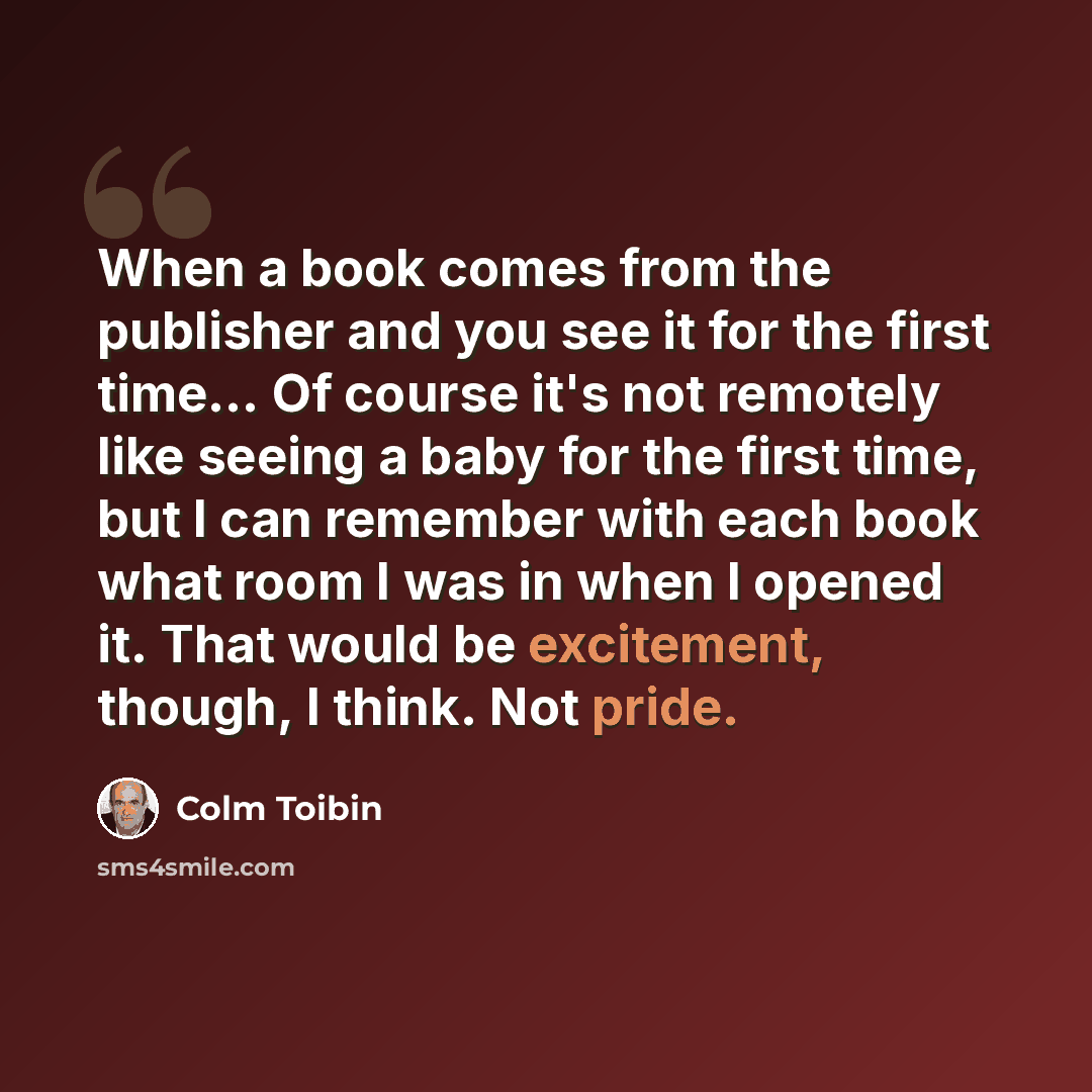 “When a book comes from the publisher and you see it for the first time... Of course it's not remotely like seeing a baby for the first time, but I can remember with each book what room I was in when I opened it. That would be excitement, though, I think. Not pride.” quote by Colm Toibin