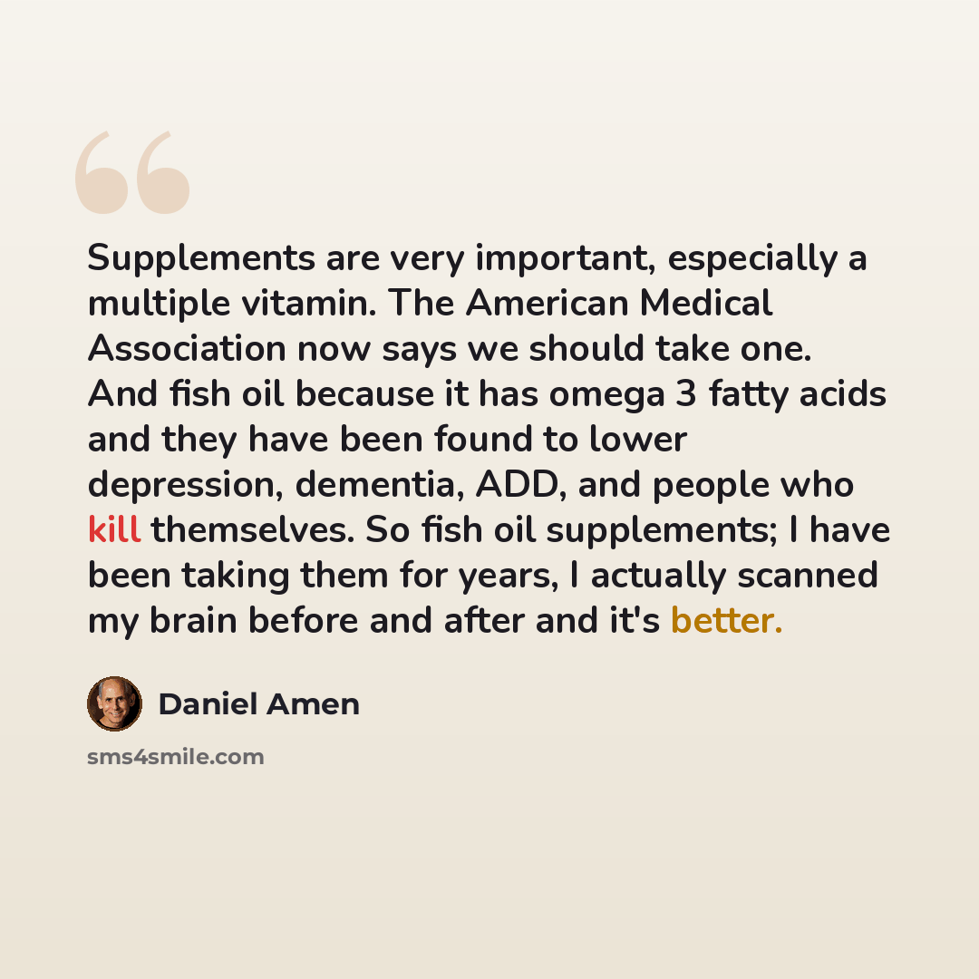 “Supplements are very important, especially a multiple vitamin. The American Medical Association now says we should take one. And fish oil because it has omega 3 fatty acids and they have been found to lower depression, dementia, ADD, and people who kill themselves. So fish oil supplements; I have…” quote by Daniel Amen