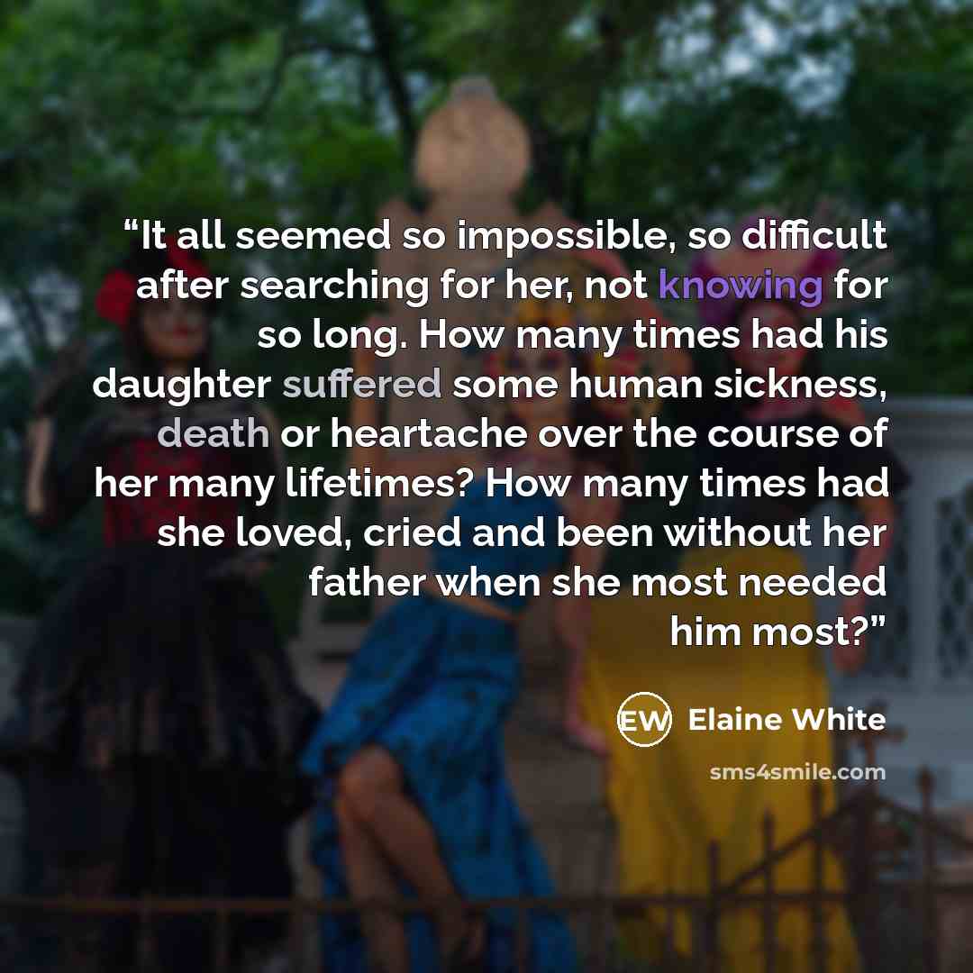 “It all seemed so impossible, so difficult after searching for her, not knowing for so long. How many times had his daughter suffered some human sickness, death or heartache over the course of her many lifetimes? How many times had she loved, cried and been without her father when she most needed…” quote by Elaine White