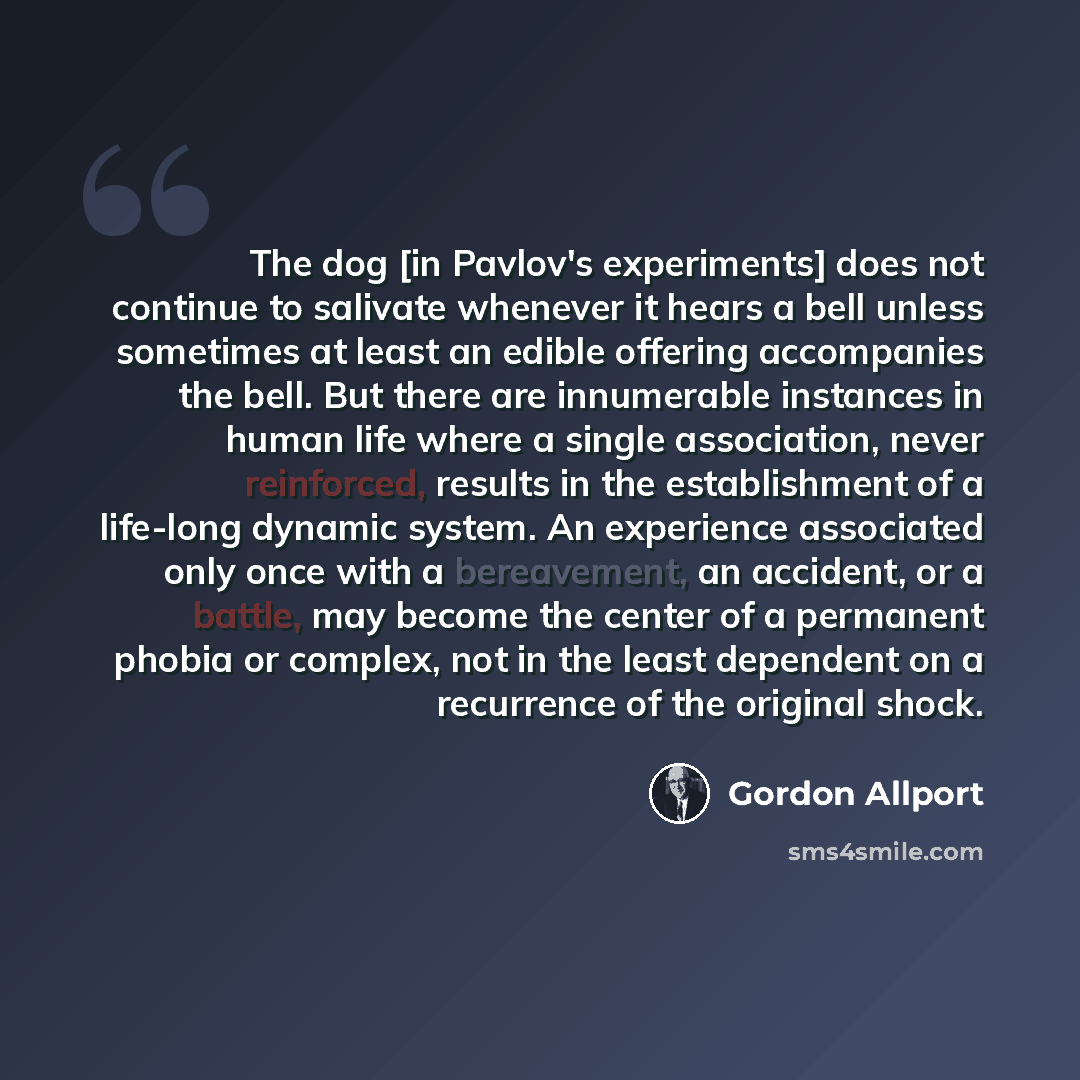 “The dog [in Pavlov's experiments] does not continue to salivate whenever it hears a bell unless sometimes at least an edible offering accompanies the bell. But there are innumerable instances in human life where a single association, never reinforced, results in the establishment of a life-long…” quote by Gordon Allport