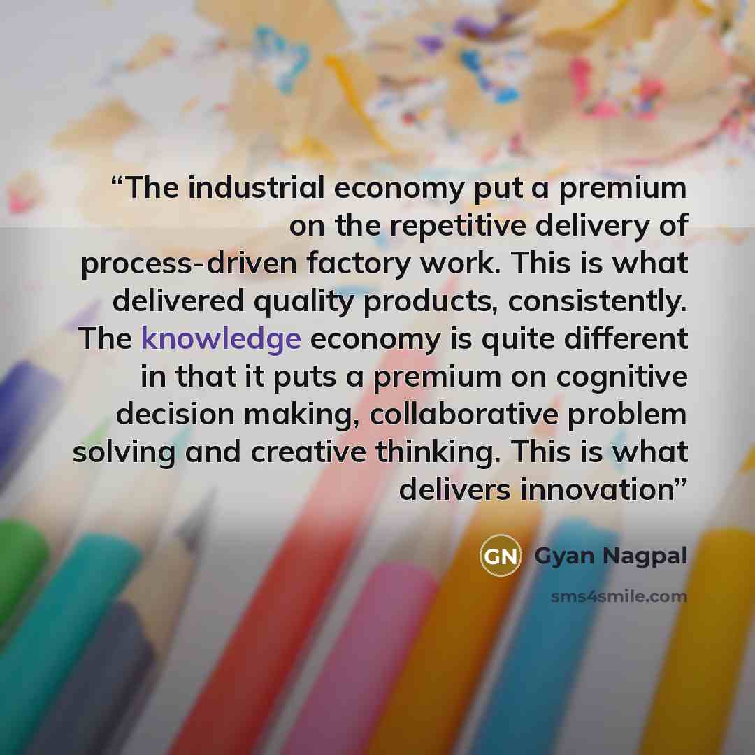 “The industrial economy put a premium on the repetitive delivery of process-driven factory work. This is what delivered quality products, consistently. The knowledge economy is quite different in that it puts a premium on cognitive decision making, collaborative problem solving and creative…” quote by Gyan Nagpal