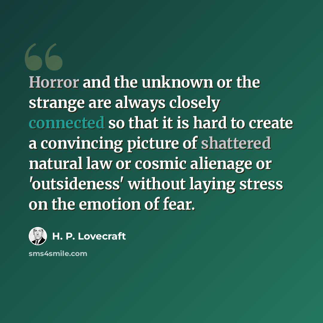 “Horror and the unknown or the strange are always closely connected so that it is hard to create a convincing picture of shattered natural law or cosmic alienage or 'outsideness' without laying stress on the emotion of fear.” quote by H. P. Lovecraft