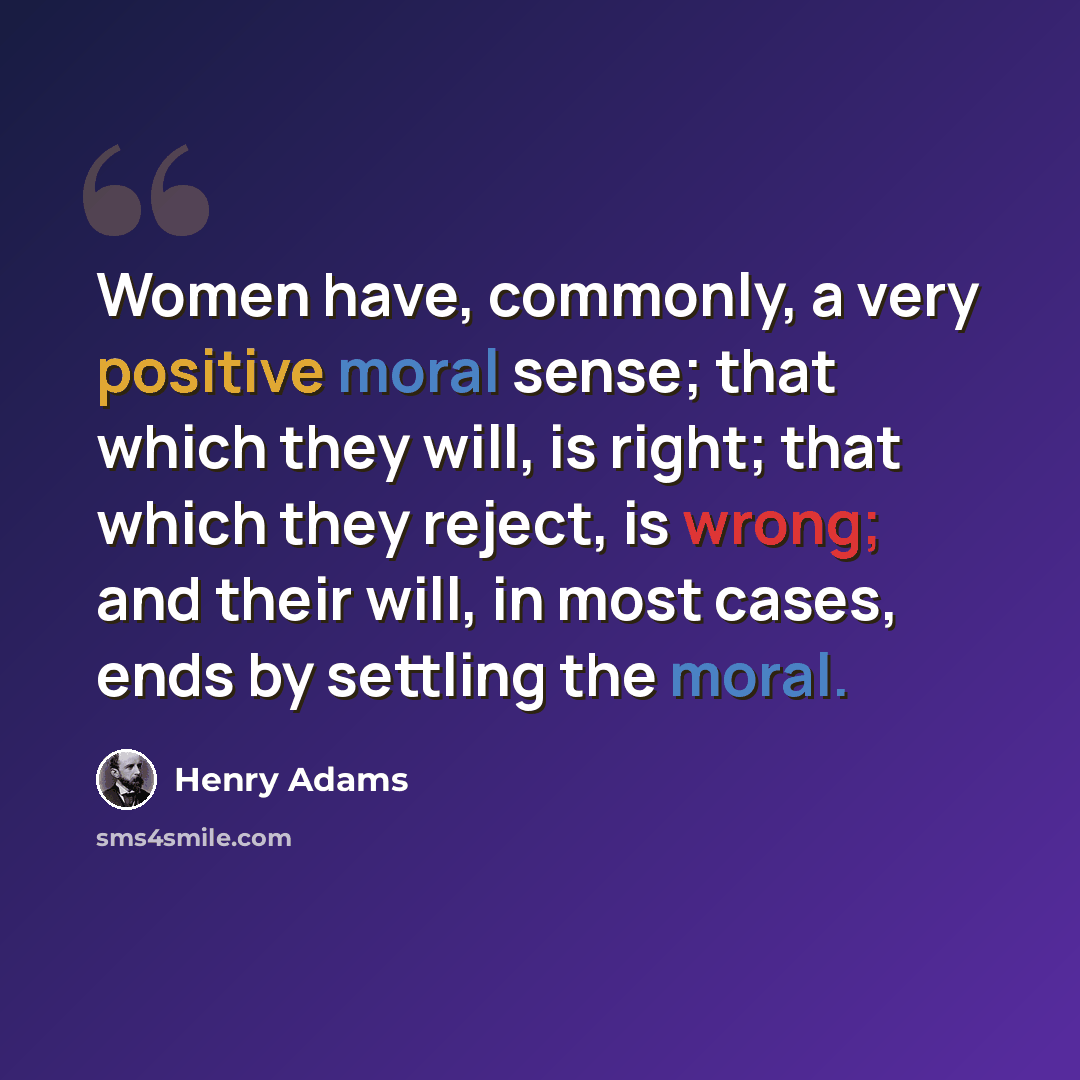 “Women have, commonly, a very positive moral sense; that which they will, is right; that which they reject, is wrong; and their will, in most cases, ends by settling the moral.” quote by Henry Adams