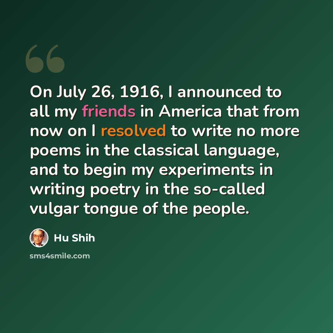 “On July 26, 1916, I announced to all my friends in America that from now on I resolved to write no more poems in the classical language, and to begin my experiments in writing poetry in the so-called vulgar tongue of the people.” quote by Hu Shih