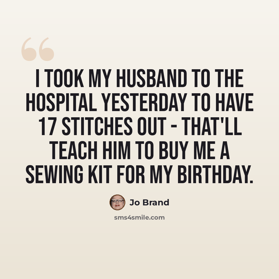 “I took my husband to the hospital yesterday to have 17 stitches out - that'll teach him to buy me a sewing kit for my birthday.” quote by Jo Brand