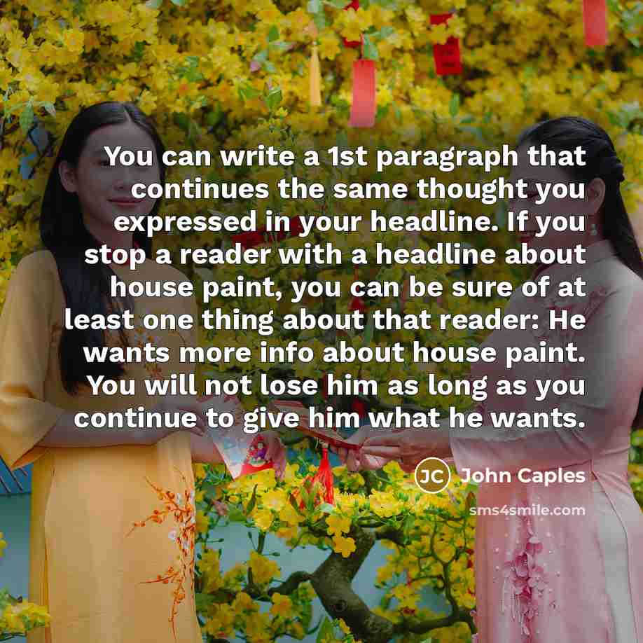 “You can write a 1st paragraph that continues the same thought you expressed in your headline. If you stop a reader with a headline about house paint, you can be sure of at least one thing about that reader: He wants more info about house paint. You will not lose him as long as you continue to give…” quote by John Caples