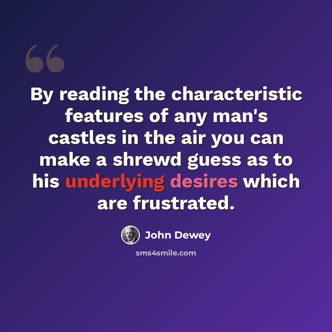 “By reading the characteristic features of any man's castles in the air you can make a shrewd guess as to his underlying desires which are frustrated.” quote by John Dewey