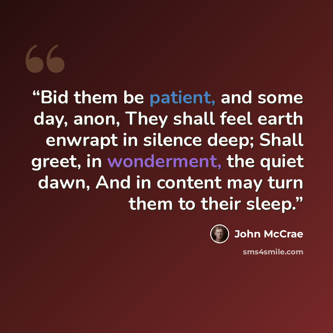 “Bid them be patient, and some day, anon, They shall feel earth enwrapt in silence deep; Shall greet, in wonderment, the quiet dawn, And in content may turn them to their sleep.” quote by John McCrae