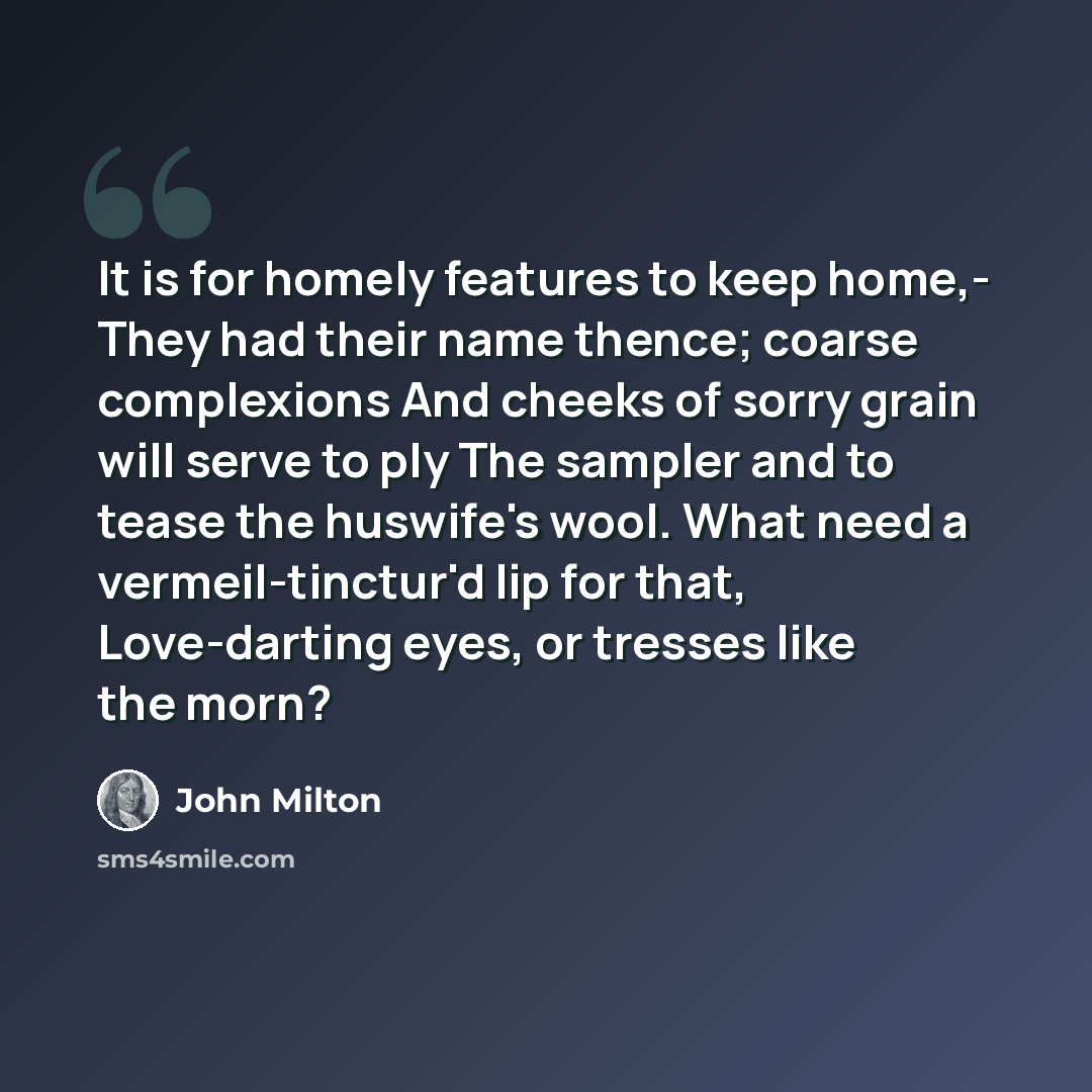 “It is for homely features to keep home,- They had their name thence; coarse complexions And cheeks of sorry grain will serve to ply The sampler and to tease the huswife's wool. What need a vermeil-tinctur'd lip for that, Love-darting eyes, or tresses like the morn?” quote by John Milton
