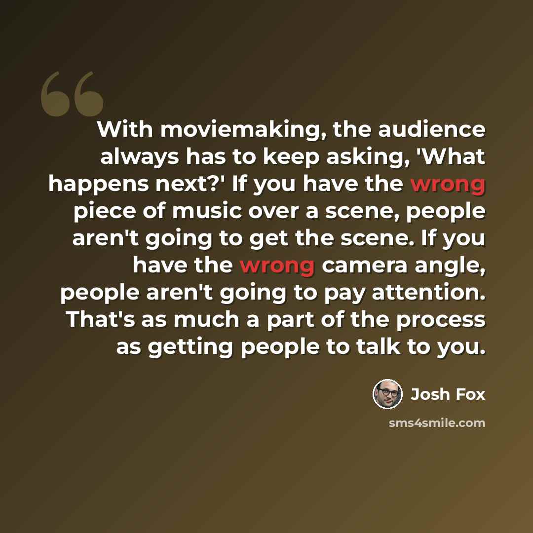“With moviemaking, the audience always has to keep asking, 'What happens next?' If you have the wrong piece of music over a scene, people aren't going to get the scene. If you have the wrong camera angle, people aren't going to pay attention. That's as much a part of the process as getting people…” quote by Josh Fox