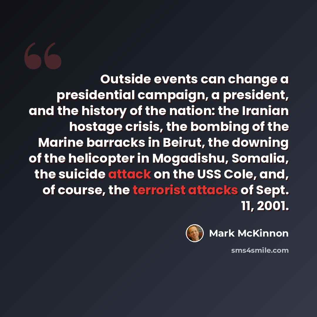 “Outside events can change a presidential campaign, a president, and the history of the nation: the Iranian hostage crisis, the bombing of the Marine barracks in Beirut, the downing of the helicopter in Mogadishu, Somalia, the suicide attack on the USS Cole, and, of course, the terrorist attacks of…” quote by Mark McKinnon